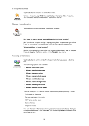 Page 3838
Manage Favourites
Change Home location
Do I need to use my actual home address for the Home location?
No. Your Home location can be a place you go often, for example, your office. 
It can be your actual home address,  but it can be any address you like.
Why should I set a Home location?
Having a Home location means that you  have a quick and easy way to navigate 
there, by tapping the Home button in the  Navigate to... menu
Planning preferences
Then set how your GO should handle the following when...
