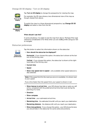 Page 4040
Change 2D/3D display / Turn on 2D display
When should I use this?
In some situations, it is easier to see the map from above. Perhaps if the road 
network is complicated or for times when you are walking while using your GO 
to navigate.
Status bar preferences
Turn on 2D  display
Ta p   Turn on 2D display  to change the perspective for viewing the map.
For example, the 2D view shows a two dimensional view of the map as 
though viewed from above.
Change 2D/3D  display
To switch the view to a three...