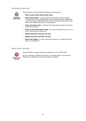 Page 4545
Advanced preferences
Reset factory settings
Advanced 
preferences
Tap this button to set the following advanced preferences:
• Show house number before street name
• Show street names  - if you are using a computer voice for spoken 
instructions and have selected that street names should be read aloud, 
you do not need to select this option, since the street names will be read 
aloud even though this  option is not selected.
• Show next street name  - the name of the next street is shown in the top...