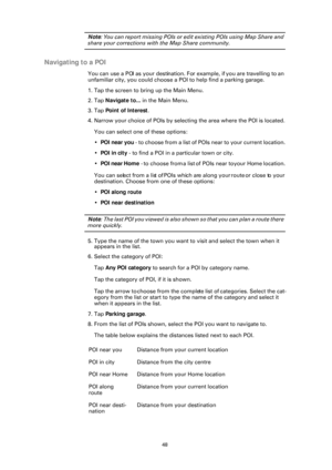 Page 4848
Note: You can report missing POIs or edit existing POIs using Map Share and 
share your corrections with the Map Share community.
Navigating to a POI
You can use a POI as your destination. Fo r example, if you are travelling to an 
unfamiliar city, you could choose a POI to help find a parking garage.
1. Tap the screen to bring up the Main Menu.
2. Tap  Navigate to... in the Main Menu.
3. Tap  Point of Interest .
4. Narrow your choice of POIs by selecting the area where the POI is located.
You can...