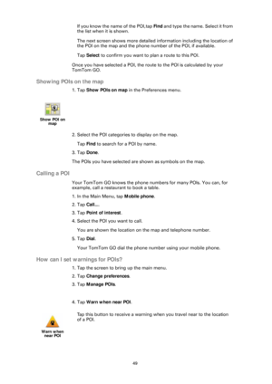 Page 4949
If you know the name of the POI, tap Find and type the name. Select it from 
the list when it is shown.
The next screen shows more detailed information including the location of 
the POI on the map and the phone number of the POI,  if available. 
Tap  Select  to confirm you want to plan a route to this POI.
Once you have selected a POI, the route to the POI is calculated by your 
TomTom GO.
Showing POIs on the map
1. Tap  Show POIs on map  in the Preferences menu.
2. Select the POI categories to...