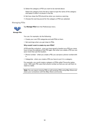 Page 5050
5. Select the category of POI you want to be warned about.
Select the category from the list or st art to type the name of the category 
and select it when it is shown in the list.
6. Set how close the POI should be when you receive a warning.
7. Choose the warning sound for the category of POI you selected.
Managing POIs
You can, for example, do the following:
• Create your own POI categories and add POIs to them.
• Set warnings when you get close to POIs.
Why would I want to create my own POIs?
A...