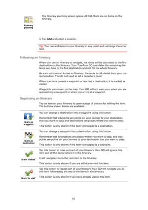 Page 5252
3. Tap Add and select a location.
Tip:  You can add items to your Itinerary in any order and rearrange the order 
later.
Following an Itinerary
When you use an Itinerary to navigate, th e route will be calculated to the first 
destination on the Itinerary. Your TomTom GO calculates the remaining dis-
tance and time to the first destination and not for the whole Itinerary.
As soon as you start to use an Itinerary, the route is calculated from your cur-
rent position. You do not need to set a departure...