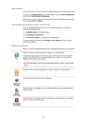 Page 5858
Auto-answer
You can set your TomTom GO to automatically answer incoming phone calls.
To do this, tap  Mobile phone in the Main Menu, then tap  Phone preferences 
and then tap  Auto-answer preferences .
Select how long your TomTom GO will  wait before automatically answering 
your calls and then tap  Done.
Connecting more phon es to your TomTom GO
You can establish connections for up to 5 mobile phones. To add more 
phones, do the following.
1. Tap Mobile phone in the Main Menu.
2. Tap  Connect to your...