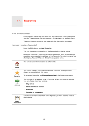 Page 60Favourites17.
60
Favourites
What are Favourites?
Favourites are places that you often visit. You can create Favourites so that 
you don’t have to enter the address every time you want to navigate there.
They don’t have to be places you especially like, just useful addresses.
How can I create a Favourite?
From the Main Menu, tap Add Favourite. 
You can then select the location of the Favourite from the list below.
Give your Favourite a name that is easy to remember. Your GO will always 
suggest a name,...