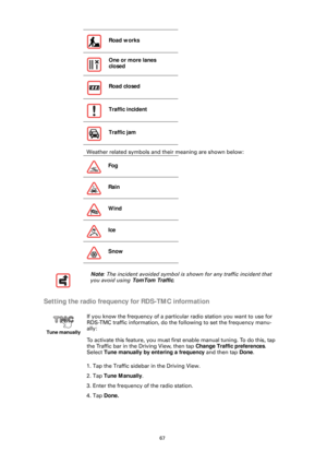 Page 6767
Weather related symbols and their meaning are shown below:
Setting the radio frequency for RDS-TMC information
1. Tap the Traffic sidebar in the Driving View.
2. Tap Tune Manually .
3. Enter the frequency of the radio station.
4. Tap  Done.Road works
One or more lanes 
closed
Road closed
Traffic incident
Traffic jam
Fog
Rain
Wind
Ice
Snow
Note : The incident avoided symbol is shown for any traffic incident that 
you avoid using TomTom Traffic .
Tune manually
If you know the frequency of a particul ar...