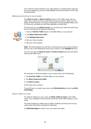 Page 6868
Your TomTom device looks for your radio station. If it doesn't find a radio sta-
tion at the frequency you set, it automa tically continues to search for the next 
available station.
Making commuting to work easier
The  Home to work or  Work to home buttons in the Traffic menu lets you 
check your route to and from work with one tap of a button. When you use 
either of these buttons, your device checks the route for possible delays, and 
if it finds any, provides you with the possibility to avoid...
