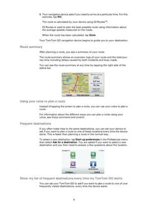 Page 88
8 . Y o u r  n a v i g a t i o n  d e v i c e  a s k s  i f  y o u  n e e d  t o  a r r i v e  a t  a  p a r t i c u l a r  t i m e .  F o r  t h i s  exercise, tap  NO.
The route is calculated by your device using IQ Routes
TM.
IQ Routes is used to plan the best possible route using information about 
the average speeds measured on the roads.
When the route has been calculated, tap  Done.
Your TomTom GO navigation device begi ns to guide you to your destination.
Route summary
After planning a route,...