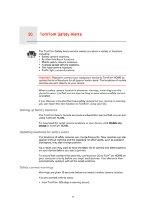 Page 71TomTom Safety Alerts20.
71
TomTom 
Safety 
AlertsThe TomTom Safety Alerts service warns you about a variety of locations 
including:
• Safety camera locations.
• Accident blackspot locations.
• Mobile safety camera locations.
• Average speed camera locations.
• Toll road camera locations.
• Traffic light camera locations.
Important: Regularly connect your navigation device to TomTom HOME to 
update the list of locations for all types  of safety alerts. The locations of mobile 
cameras are sent directly...