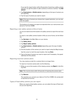 Page 7373
If you tap the report button within 20 seconds of receiving a safety camera 
warning, you get the option to a dd a camera or remove a camera. Tap  Add 
camera .
2. Tap  Fixed camera  or Mobile camera , depending on the type of camera you 
are reporting.
3. Tap the type of camera  you want to report.
Note: If the type of camera you choose has a speed restriction, you can also 
enter the speed.
The locations of cameras you report are reported when you next connect your 
device to TomTom HOME.
Reporting...
