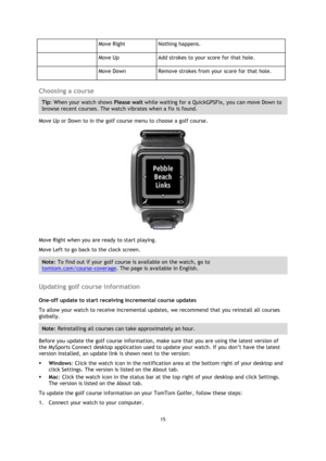 Page 1515 
 
 
 
  
Move Right Nothing happens. 
  
Move Up Add strokes to your score for that hole. 
  
Move Down Remove strokes from your score for that hole. 
 
Choosing a course 
Tip: When your watch shows Please wait while waiting for a QuickGPSFix, you can move Down to 
browse recent courses. The watch vibrates when a fix is found. 
Move Up or Down to in the golf course menu to choose a golf course. 
 
Move Right when you are ready to start playing. 
Move Left to go back to the clock screen. 
Note: To...