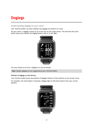 Page 1717 
 
 
 
Understanding doglegs on your watch 
Your TomTom Golfer can show whether any doglegs are present on a hole. 
On your watch, a dogleg is shown as an arrow icon on the range screen. The direction the arrow 
points shows you whether the dogleg bends to left or to the right. 
 
You may choose to hit over a dogleg or to lay up instead. 
Note: Double doglegs are not supported by your TomTom Golfer.  
Position of doglegs on the fairway 
Your TomTom Golfer shows the position of doglegs relative to...