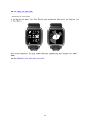 Page 2020 
 
 
 
See also: Layup and green views  
Layup and green views 
As you approach the green, move Up or Down to swap between the layup screen and the green view 
as shown below. 
          
Once you have passed the last layup marker, the watch automatically shows only the view of the 
green.  
See also: Approaching the green using your watch  