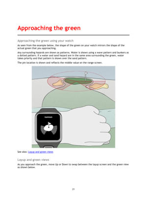 Page 2121 
 
 
 
Approaching the green using your watch 
As seen from the example below, the shape of the green on your watch mirrors the shape of the 
actual green that you approaching.  
Any surrounding hazards are shown as patterns. Water is shown using a wave pattern and bunkers as 
a dotted pattern. If a water and sand hazard are in the same area surrounding the green, water 
takes priority and that pattern is shown over the sand pattern.  
The pin location is shown and reflects the middle value on the...