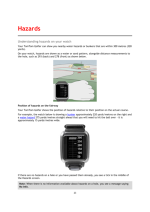 Page 2323 
 
 
 
Understanding hazards on your watch 
Your TomTom Golfer can show you nearby water hazards or bunkers that are within 300 metres (328 
yards). 
On your watch, hazards are shown as a water or sand pattern, alongside distance measurements to 
the hole, such as 293 (back) and 278 (front) as shown below. 
 
Position of hazards on the fairway 
Your TomTom Golfer shows the position of hazards relative to their position on the actual course.  
For example, the watch below is showing a bunker...