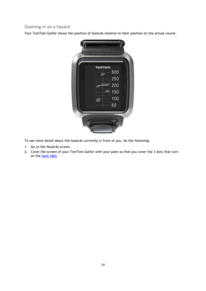 Page 2424 
 
 
 
Zooming in on a hazard 
Your TomTom Golfer shows the position of hazards relative to their position on the actual course.  
 
To see more detail about the hazards currently in front of you, do the following: 
1. Go to the Hazards screen. 
2. Cover the screen of your TomTom Golfer with your palm so that you cover the 3 dots that turn 
on the back light.   