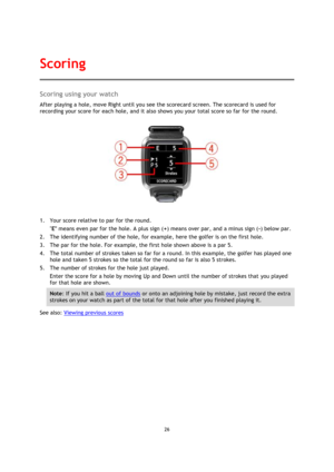 Page 2626 
 
 
 
Scoring using your watch 
After playing a hole, move Right until you see the scorecard screen. The scorecard is used for 
recording your score for each hole, and it also shows you your total score so far for the round. 
 
1. Your score relative to par for the round. 
E means even par for the hole. A plus sign (+) means over par, and a minus sign (-) below par.  
2. The identifying number of the hole, for example, here the golfer is on the first hole. 
3. The par for the hole. For example, the...