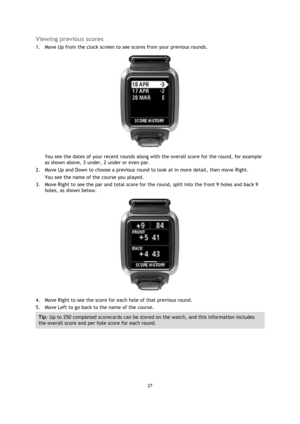 Page 2727 
 
 
 
Viewing previous scores 
1. Move Up from the clock screen to see scores from your previous rounds. 
 
You see the dates of your recent rounds along with the overall score for the round, for example 
as shown above, 3 under, 2 under or even par. 
2. Move Up and Down to choose a previous round to look at in more detail, then move Right.  
You see the name of the course you played. 
3. Move Right to see the par and total score for the round, split into the front 9 holes and back 9 
holes, as shown...