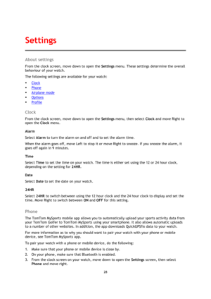 Page 2828 
 
 
 
About settings 
From the clock screen, move down to open the Settings menu. These settings determine the overall 
behaviour of your watch. 
The following settings are available for your watch: 
 Clock 
 Phone 
 Airplane mode 
 Options 
 Profile  
Clock 
From the clock screen, move down to open the Settings menu, then select Clock and move Right to 
open the Clock menu. 
Alarm 
Select Alarm to turn the alarm on and off and to set the alarm time. 
When the alarm goes off, move Left to stop...