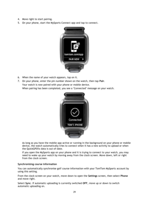 Page 2929 
 
 
 
4. Move right to start pairing.  
5. On your phone, start the MySports Connect app and tap to connect. 
 
6. When the name of your watch appears, tap on it. 
7. On your phone, enter the pin number shown on the watch, then tap Pair. 
Your watch is now paired with your phone or mobile device.  
When pairing has been completed, you see a Connected message on your watch. 
 
As long as you have the mobile app active or running in the background on your phone or mobile 
device, the watch...