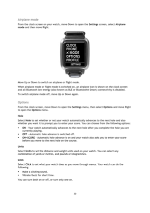 Page 3030 
 
 
 
Airplane mode 
From the clock screen on your watch, move Down to open the Settings screen, select Airplane 
mode and then move Right. 
 
Move Up or Down to switch on airplane or flight mode. 
When airplane mode or flight mode is switched on, an airplane icon is shown on the clock screen 
and all Bluetooth low energy (also known as BLE or Bluetooth® Smart) connectivity is disabled. 
To switch airplane mode off, move Up or Down again.  
Options 
From the clock screen, move Down to open the...