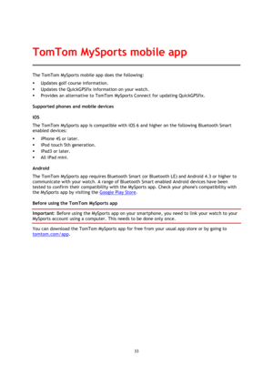 Page 3333 
 
 
 
The TomTom MySports mobile app does the following: 
 Updates golf course information. 
 Updates the QuickGPSfix information on your watch. 
 Provides an alternative to TomTom MySports Connect for updating QuickGPSfix. 
Supported phones and mobile devices 
iOS 
The TomTom MySports app is compatible with iOS 6 and higher on the following Bluetooth Smart 
enabled devices: 
 iPhone 4S or later. 
 iPod touch 5th generation. 
 iPad3 or later. 
 All iPad mini. 
Android 
The TomTom MySports app...