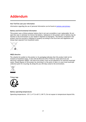 Page 3737 
 
 
 
How TomTom uses your information 
Information regarding the use of personal information can be found at tomtom.com/privacy.  
Battery and Environmental information 
This product uses a lithium polymer battery that is not user accessible or user replaceable. Do not 
open the case or (attempt to) remove the battery. Substances in the product and/or battery may be 
harmful to the environment or your health if disposed of improperly. The battery contained in the 
product must be recycled or...