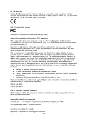 Page 3838 
 
 
 
R&TTE directive 
Hereby, TomTom declares that TomTom products and accessories are in compliance with the 
essential requirements and other relevant provisions of the EU Directive 1999/5/EC. The declaration 
of conformity can be found here: tomtom.com/legal. 
  
FCC information for the user 
 
THE DEVICE COMPLIES WITH PART 15 OF THE FCC RULES 
Federal Communications Commission (FCC) Statement 
This equipment radiates radio frequency energy and if not used properly - that is, in strict...