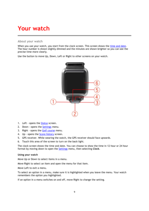 Page 99 
 
 
 
About your watch 
When you use your watch, you start from the clock screen. This screen shows the time and date. 
The hour number is shown slightly dimmed and the minutes are shown brighter so you can see the 
precise time more clearly. 
Use the button to move Up, Down, Left or Right to other screens on your watch. 
 
1. Left - opens the Status screen. 
2. Down - opens the Settings menu. 
3. Right - opens the Golf course menu. 
4. Up - opens the Score history screen. 
5. GPS receiver. While...