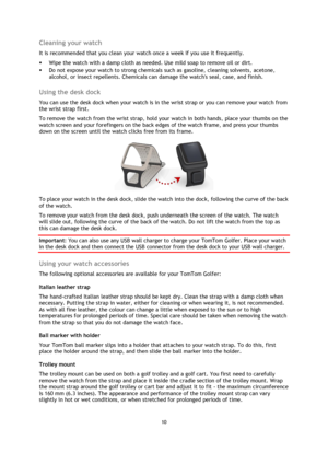 Page 1010 
 
 
 
Cleaning your watch 
It is recommended that you clean your watch once a week if you use it frequently. 
 Wipe the watch with a damp cloth as needed. Use mild soap to remove oil or dirt. 
 Do not expose your watch to strong chemicals such as gasoline, cleaning solvents, acetone, 
alcohol, or insect repellents. Chemicals can damage the watchs seal, case, and finish.  
Using the desk dock 
You can use the desk dock when your watch is in the wrist strap or you can remove your watch from 
the...