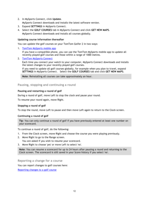 Page 1212 
 
 
 
2. In MySports Connect, click Update. 
MySports Connect downloads and installs the latest software version. 
3. Expand SETTINGS in MySports Connect. 
4. Select the GOLF COURSES tab in MySports Connect and click GET NEW MAPS. 
MySports Connect downloads and installs all courses globally. 
Updating course information thereafter 
You can update the golf courses on your TomTom Golfer 2 in two ways: 
1. TomTom MySports mobile app 
If you have a compatible phone, you can use the TomTom MySports...