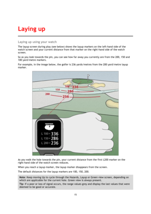 Page 1515 
 
 
 
Laying up using your watch 
The layup screen during play (see below) shows the layup markers on the left-hand side of the 
watch screen and your current distance from that marker on the right-hand side of the watch 
screen.  
So as you look towards the pin, you can see how far away you currently are from the 200, 150 and 
100 yard/metre markers.  
For example, in the image below, the golfer is 236 yards/metres from the 200 yard/metre layup 
marker. 
 
As you walk the hole towards the pin, your...