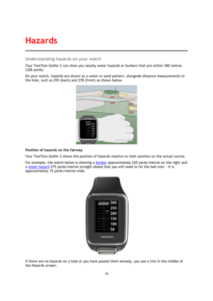 Page 1919 
 
 
 
Understanding hazards on your watch 
Your TomTom Golfer 2 can show you nearby water hazards or bunkers that are within 300 metres 
(328 yards). 
On your watch, hazards are shown as a water or sand pattern, alongside distance measurements to 
the hole, such as 293 (back) and 278 (front) as shown below. 
 
Position of hazards on the fairway 
Your TomTom Golfer 2 shows the position of hazards relative to their position on the actual course.  
For example, the watch below is showing a bunker...