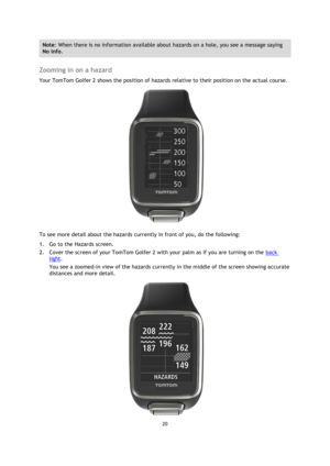 Page 2020 
 
 
 
Note: When there is no information available about hazards on a hole, you see a message saying 
No info. 
 
Zooming in on a hazard 
Your TomTom Golfer 2 shows the position of hazards relative to their position on the actual course.  
 
To see more detail about the hazards currently in front of you, do the following: 
1. Go to the Hazards screen. 
2. Cover the screen of your TomTom Golfer 2 with your palm as if you are turning on the back 
light.  
You see a zoomed-in view of the hazards...