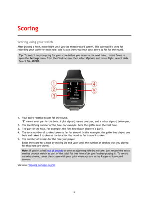 Page 2222 
 
 
 
Scoring using your watch 
After playing a hole, move Right until you see the scorecard screen. The scorecard is used for 
recording your score for each hole, and it also shows you your total score so far for the round. 
Tip: To switch on prompting for your score before you move to the next hole,    move Down to 
open the Settings menu from the Clock screen, then select Options and move Right, select Hole. 
Select ON+SCORE. 
 
1. Your score relative to par for the round. 
E means even par for...