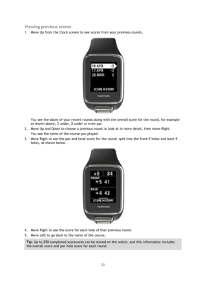 Page 2323 
 
 
 
Viewing previous scores 
1. Move Up from the Clock screen to see scores from your previous rounds. 
 
You see the dates of your recent rounds along with the overall score for the round, for example 
as shown above, 3 under, 2 under or even par. 
2. Move Up and Down to choose a previous round to look at in more detail, then move Right.  
You see the name of the course you played. 
3. Move Right to see the par and total score for the round, split into the front 9 holes and back 9 
holes, as shown...
