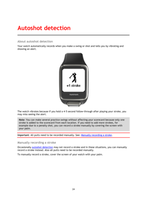 Page 2424 
 
 
 
About autoshot detection 
Your watch automatically records when you make a swing or shot and tells you by vibrating and 
showing an alert. 
 
The watch vibrates because if you hold a 4-5 second follow-through after playing your stroke, you 
may miss seeing the alert. 
Note: You can make several practice swings without affecting your scorecard because only one 
stroke is added to the scorecard from each location. If you need to add more strokes, for 
example due to a penalty shot, you can record...