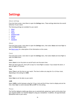 Page 2626 
 
 
 
About settings 
From the Clock screen, move Down to open the Settings menu. These settings determine the overall 
behaviour of your watch. 
The following settings are available for your watch: 
 About 
 Clock 
 Phone 
 Airplane mode 
 Options 
 Profile 
 Standards  
About 
From the Clock screen, move down to open the Settings menu, then select About and move Right to 
open the Watch Status screen. 
See Watch status for a description of the information on this screen.  
Clock 
From the...