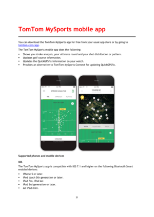Page 3131 
 
 
 
You can download the TomTom MySports app for free from your usual app store or by going to 
tomtom.com/app.  
The TomTom MySports mobile app does the following: 
 Shows you stroke analysis, your ultimate round and your shot distribution or pattern. 
 Updates golf course information. 
 Updates the QuickGPSfix information on your watch. 
 Provides an alternative to TomTom MySports Connect for updating QuickGPSfix. 
 
 
Supported phones and mobile devices 
iOS 
The TomTom MySports app is...