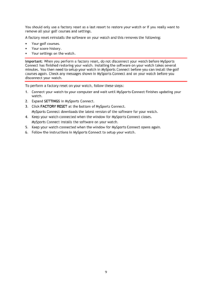 Page 99 
 
 
 
You should only use a factory reset as a last resort to restore your watch or if you really want to 
remove all your golf courses and settings. 
A factory reset reinstalls the software on your watch and this removes the following: 
 Your golf courses. 
 Your score history. 
 Your settings on the watch. 
Important: When you perform a factory reset, do not disconnect your watch before MySports 
Connect has finished restoring your watch. Installing the software on your watch takes several...