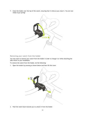 Page 1414 
 
 
 
7. Close the holder over the top of the watch, ensuring that it clicks as you close it. You are now 
ready to go cycling! 
 
 
Removing your watch from the holder 
You may want to remove your watch from the holder in order to charge it or while attaching the 
bike mount to your handlebars. 
To remove the watch from the holder, do the following: 
1. Open the holder by pressing as shown below and then lift the cover. 
 
2. Push the watch back towards you to unlock it from the holder.  