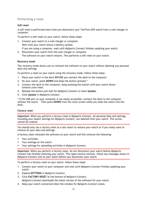 Page 1717 
 
 
 
Performing a reset 
Soft reset 
A soft reset is performed each time you disconnect your TomTom GPS watch from a wall charger or 
computer. 
To perform a soft reset on your watch, follow these steps: 
1. Connect your watch to a wall charger or computer. 
Wait until your watch shows a battery symbol. 
If you are using a computer, wait until MySports Connect finishes updating your watch. 
2. Disconnect your watch from the wall charger or computer. 
The software on your watch restarts. This...