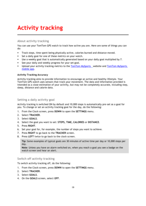Page 1919 
 
 
 
About activity tracking 
You can use your TomTom GPS watch to track how active you are. Here are some of things you can 
do: 
 Track steps, time spent being physically active, calories burned and distance moved. 
 Set a daily goal for one of these metrics on your watch. 
 Use a weekly goal that is automatically generated based on your daily goal multiplied by 7. 
 See your daily and weekly progress for your set goal. 
 Upload your activity tracking metrics to the TomTom MySports  website...