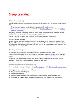 Page 2121 
 
 
 
About sleep tracking 
You can track how much you sleep using your TomTom GPS watch. Here are some of things you can 
do: 
 Track your how long you are sleeping for each day, week, month or year. 
 You can upload your sleep tracking metrics to the TomTom MySports   website and TomTom 
MySports mobile app. 
Your watch measures sleep based on motion and it makes an assumption that when you are not 
moving after a certain time in the afternoon, you are asleep.  
The day resets at 16:00 and your...
