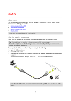 Page 2222 
 
 
 
About music 
You can store and play music on your TomTom GPS watch and listen to it during your activities. 
Here are some of things you can do: 
 Pairing headphones to watch 
 Wearing your headphones 
 Putting music on your watch 
 Playing music 
Note: Music is not available on all watch models. 
 
Charging supplied headphones 
Some TomTom GPS watches are supplied with their own headphones for listening to music. 
Tip: The headphones are supplied with approximately a 50% battery charge....