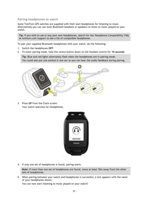 Page 2323 
 
 
 
Pairing headphones to watch 
Some TomTom GPS watches are supplied with their own headphones for listening to music. 
Alternatively you can use most Bluetooth headsets or speakers to listen to music played on your 
watch. 
Tip: If you wish to use or buy your own headphones, search for the Headphone Compatibility FAQ 
at tomtom.com/support to see a list of compatible headphones. 
To pair your supplied Bluetooth headphones with your watch, do the following: 
1. Switch the headphones OFF. 
2. To...