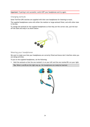 Page 2424 
 
 
 
Important: If pairing is not successful, switch OFF your headphones and try again.  
Changing earbuds 
Some TomTom GPS watches are supplied with their own headphones for listening to music. 
The supplied headphones come with either the medium or large earbuds fitted, and with other sizes 
in the box. 
To change the earbuds for the supplied headphones so that they are the correct size, pull the bud 
off the stalk and swap it as shown below: 
 
 
Wearing your headphones 
We want to make sure that...