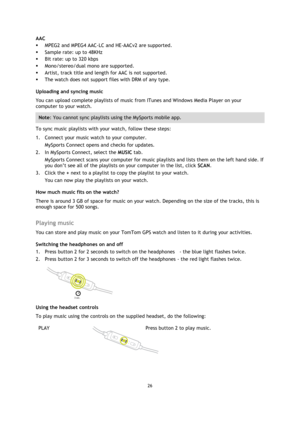 Page 2626 
 
 
 
AAC  
 MPEG2 and MPEG4 AAC-LC and HE-AACv2 are supported.  
 Sample rate: up to 48KHz  
 Bit rate: up to 320 kbps  
 Mono/stereo/dual mono are supported.  
 Artist, track title and length for AAC is not supported.  
 The watch does not support files with DRM of any type.  
Uploading and syncing music 
You can upload complete playlists of music from ITunes and Windows Media Player on your 
computer to your watch.  
Note: You cannot sync playlists using the MySports mobile app. 
To sync...