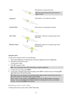 Page 2727 
 
 
 
PAUSE  
 
Press button 2 to pause the music. 
Tip: You can also press UP on your watch to 
pause a track. 
VOLUME UP  
 
Press button 1 to increase the volume.  
VOLUME DOWN 
 
 
Press button 3 to decrease the volume.  
NEXT TRACK  
 
Hold button 1 down for 2 seconds to go to the 
next track. 
PREVIOUS TRACK  
 
Hold button 3 down for 2 seconds to go to the 
previous track. 
Using the watch 
To play music using your watch, do the following: 
1. Switch the headphones on following the...