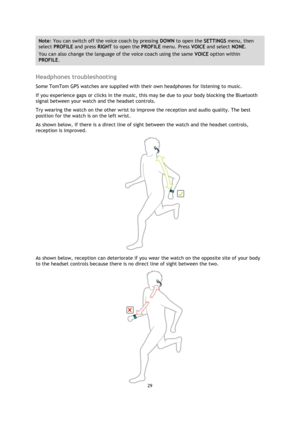Page 2929 
 
 
 
Note: You can switch off the voice coach by pressing DOWN to open the SETTINGS menu, then 
select PROFILE and press RIGHT to open the PROFILE menu. Press VOICE and select NONE. 
You can also change the language of the voice coach using the same VOICE option within 
PROFILE. 
 
Headphones troubleshooting 
Some TomTom GPS watches are supplied with their own headphones for listening to music. 
If you experience gaps or clicks in the music, this may be due to your body blocking the Bluetooth...